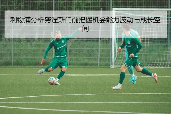 利物浦分析努涅斯门前把握机会能力波动与成长空间