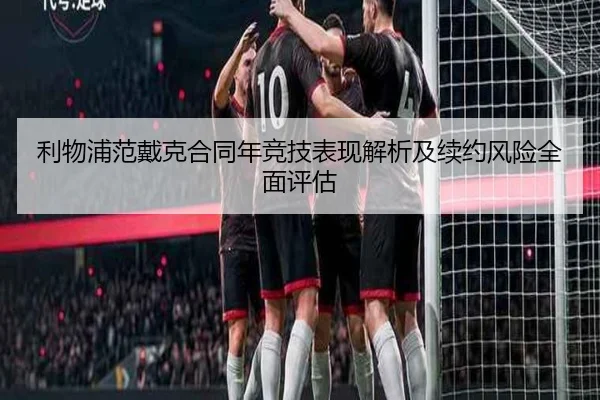 利物浦范戴克合同年竞技表现解析及续约风险全面评估