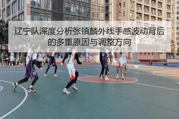 辽宁队深度分析张镇麟外线手感波动背后的多重原因与调整方向