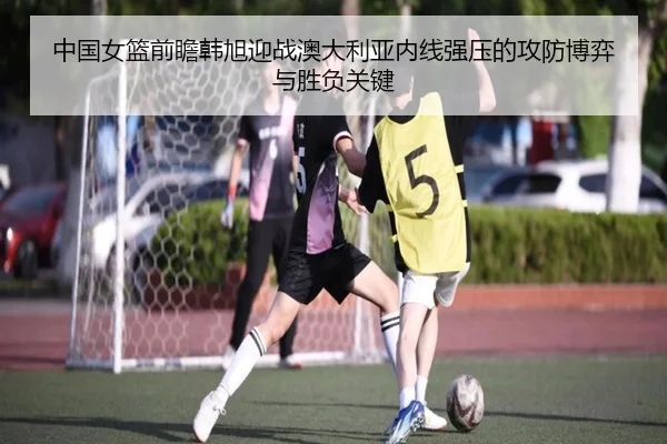 中国女篮前瞻韩旭迎战澳大利亚内线强压的攻防博弈与胜负关键