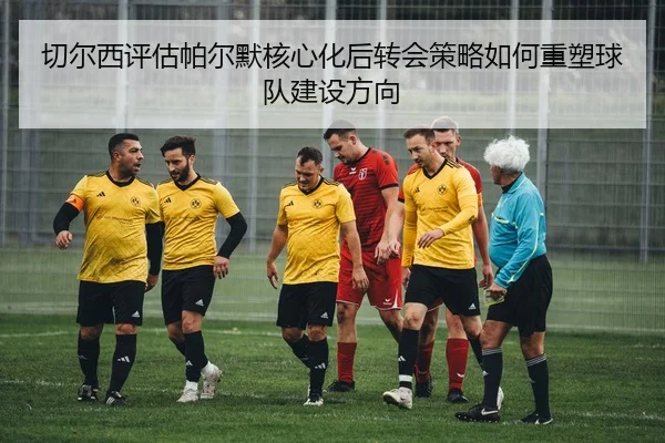 切尔西评估帕尔默核心化后转会策略如何重塑球队建设方向