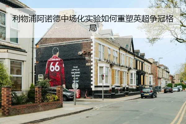 利物浦阿诺德中场化实验如何重塑英超争冠格局