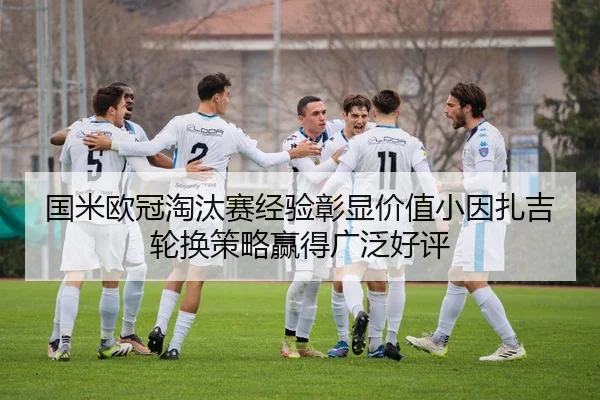 国米欧冠淘汰赛经验彰显价值小因扎吉轮换策略赢得广泛好评