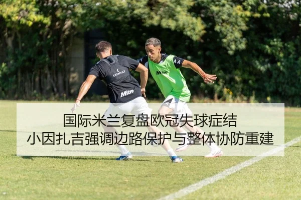 国际米兰复盘欧冠失球症结 小因扎吉强调边路保护与整体协防重建